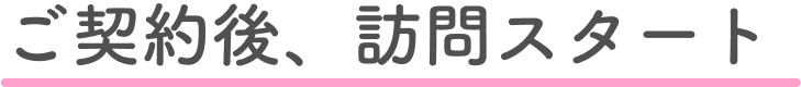 ご契約後、訪問スタート