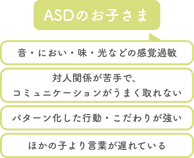 asdのお子さまについて、音・におい・味・光などの感覚過敏、対人関係が苦手で、コミュニケーションがうまく取れない、パターン化した行動・こだわりが強い、他の子より言葉が遅れている...など